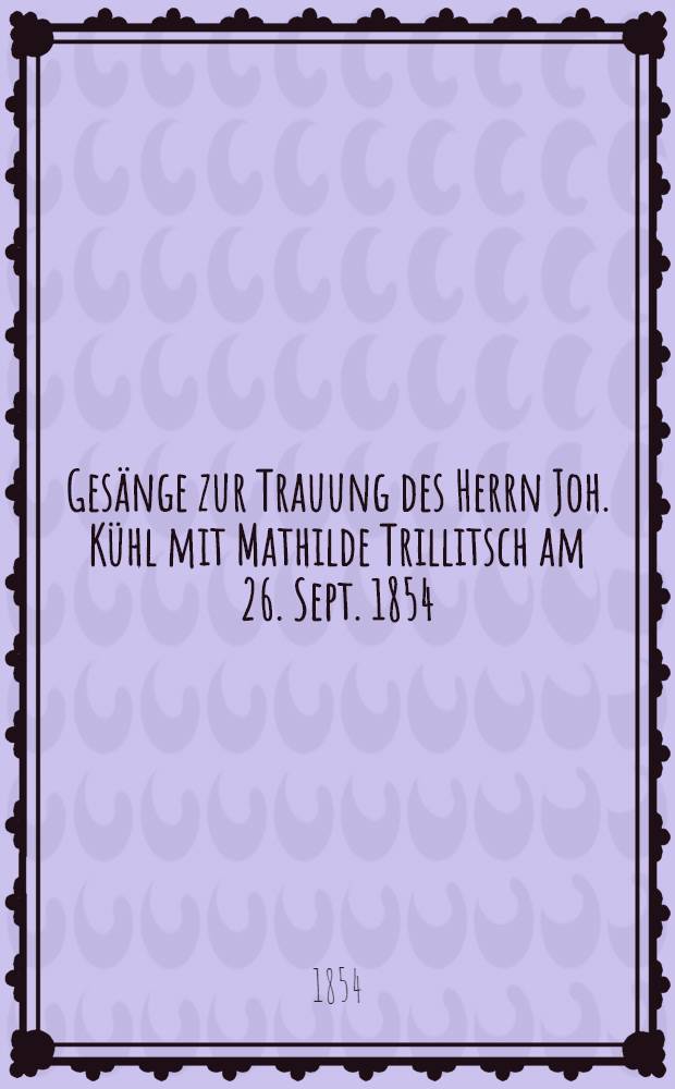 Ges&auml;nge zur Trauung des Herrn Joh. K&uuml;hl mit Mathilde Trillitsch am 26. Sept. 1854