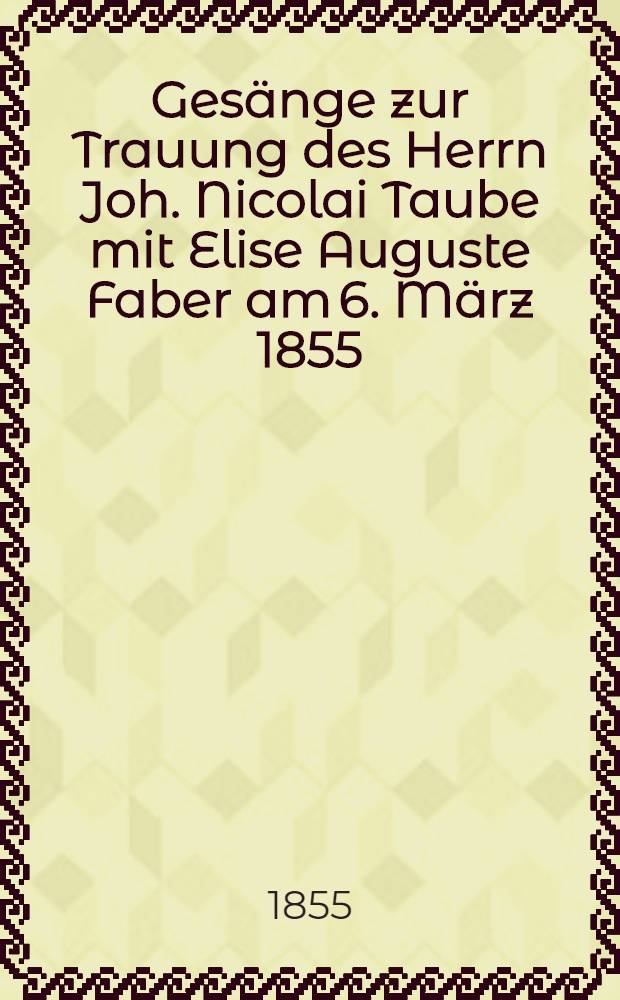 Gesänge zur Trauung des Herrn Joh. Nicolai Taube mit Elise Auguste Faber am 6. März 1855