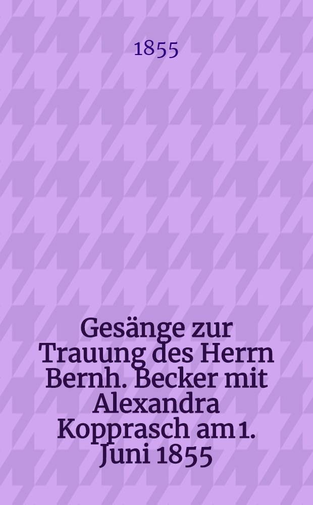 Gesänge zur Trauung des Herrn Bernh. Becker mit Alexandra Kopprasch am 1. Juni 1855
