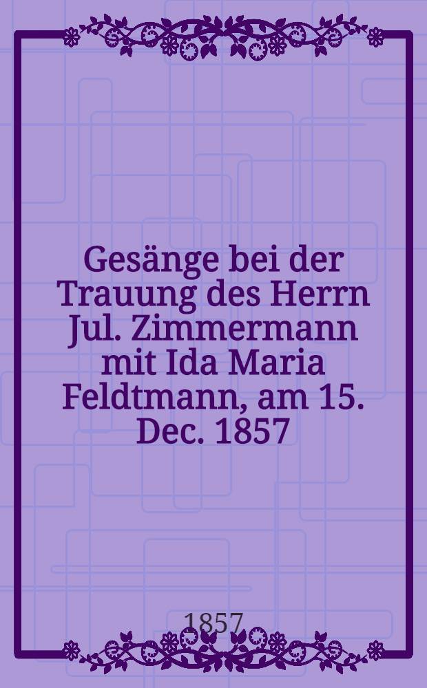 Ges&auml;nge bei der Trauung des Herrn Jul. Zimmermann mit Ida Maria Feldtmann, am 15. Dec. 1857