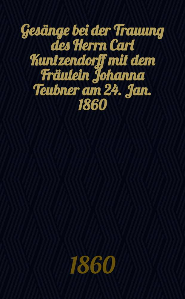 Gesänge bei der Trauung des Herrn Carl Kuntzendorff mit dem Fräulein Johanna Teubner am 24. Jan. 1860