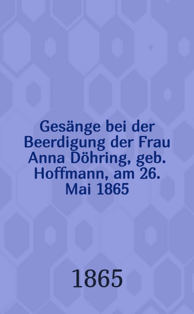 Gesänge bei der Beerdigung der Frau Anna Döhring, geb. Hoffmann, am 26. Mai 1865 : Geb. den 8. April 1798, gest. den 22. Mai 1865