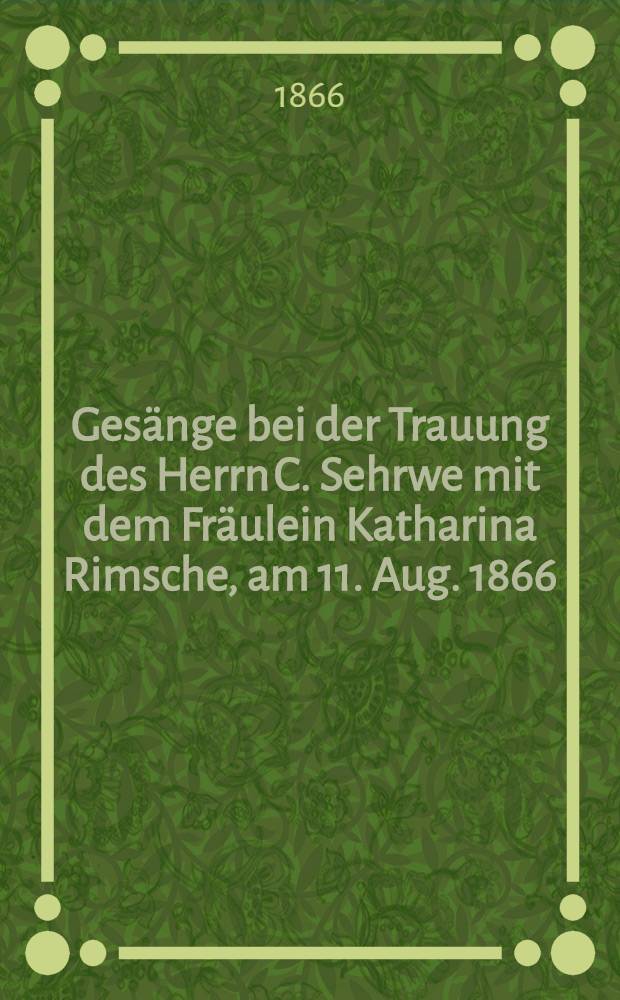 Gesänge bei der Trauung des Herrn C. Sehrwe mit dem Fräulein Katharina Rimsche, am 11. Aug. 1866