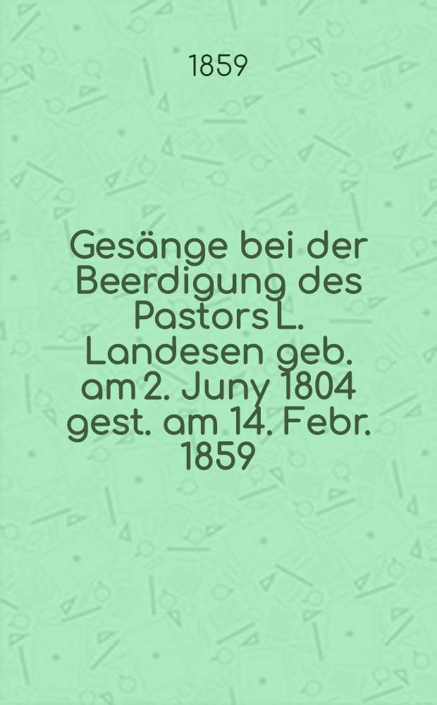 Ges&auml;nge bei der Beerdigung des Pastors L. Landesen geb. am 2. Juny 1804 gest. am 14. Febr. 1859