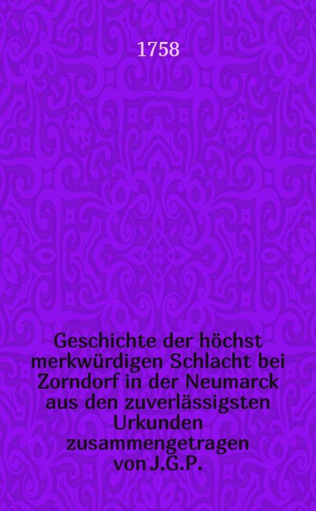 Geschichte der höchst merkwürdigen Schlacht bei Zorndorf in der Neumarck aus den zuverlässigsten Urkunden zusammengetragen von J.G.P.