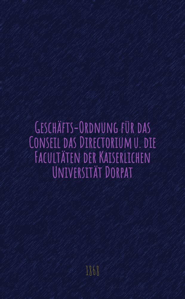 Geschäfts-Ordnung für das Conseil das Directorium u. die Facultäten der Kaiserlichen Universität Dorpat