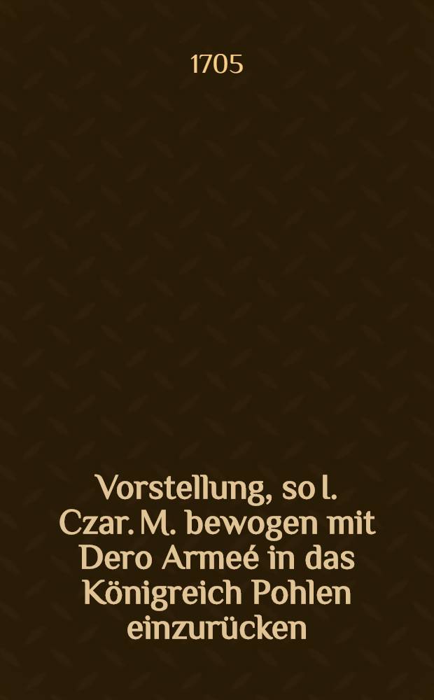 Vorstellung, so I. Czar. M. bewogen mit Dero Armeé in das Königreich Pohlen einzurücken