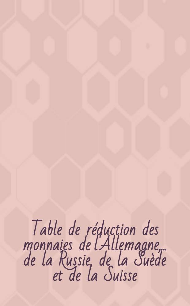 Table de réduction des monnaies de l'Allemagne, ... de la Russie, de la Suède et de la Suisse