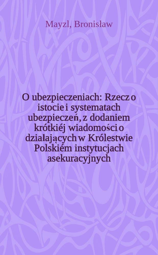 O ubezpieczeniach : Rzecz o istocie i systematach ubezpieczeń, z dodaniem krótkiéj wiadomości o działających w Królestwie Polskiém instytucjach asekuracyjnych