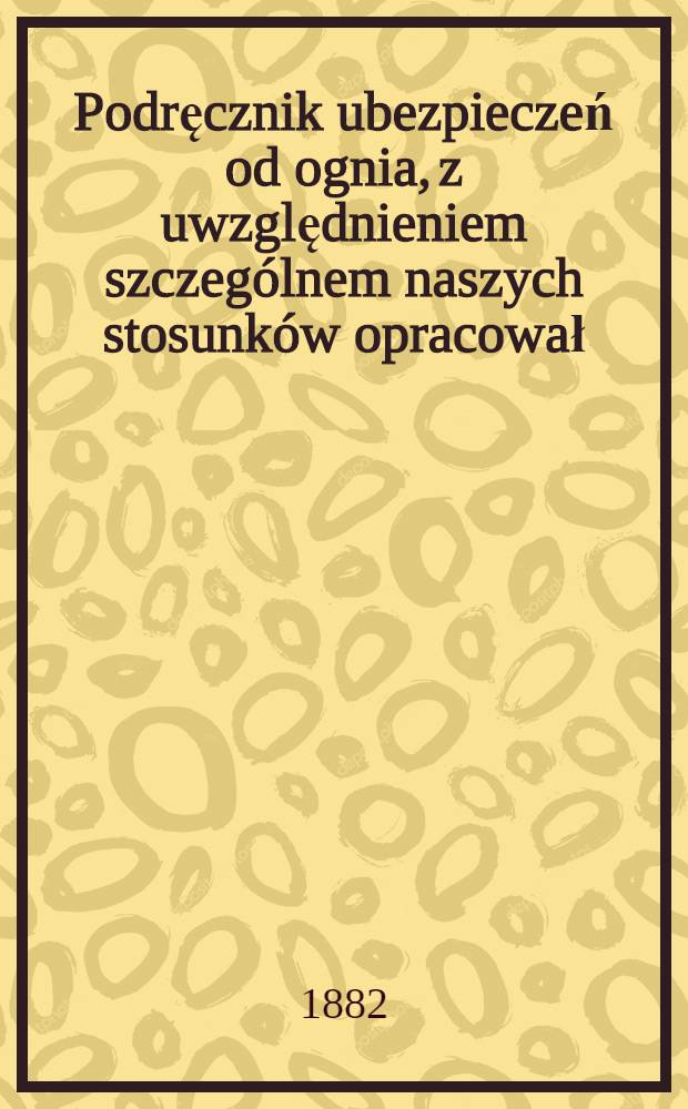 Podręcznik ubezpieczeń od ognia, z uwzględnieniem szczególnem naszych stosunków opracował