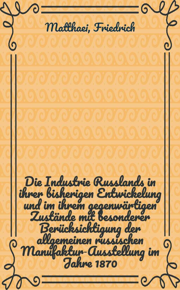 Die Industrie Russlands in ihrer bisherigen Entwickelung und im ihrem gegenwärtigen Zustände mit besonderer Berücksichtigung der allgemeinen russischen Manufaktur-Ausstellung im Jahre 1870