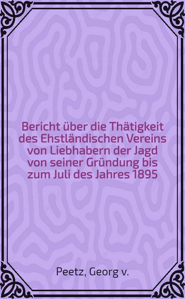Bericht &uuml;ber die Th&auml;tigkeit des Ehstl&auml;ndischen Vereins von Liebhabern der Jagd von seiner Gr&uuml;ndung bis zum Juli des Jahres 1895