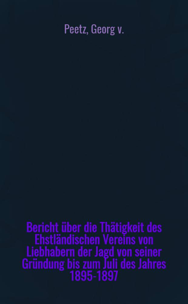 Bericht über die Thätigkeit des Ehstländischen Vereins von Liebhabern der Jagd von seiner Gründung bis zum Juli des Jahres 1895-1897