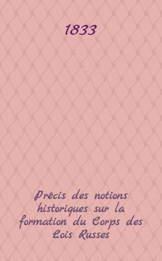 Pr&eacute;cis des notions historiques sur la formation du Corps des Lois Russes : Tir&eacute; des actes authentiques d&eacute;pos&eacute;s dans les archives de la 2-e section de la Chancellerie particuli&egrave;re de S.M.l'Empereur : Traduit du Russe
