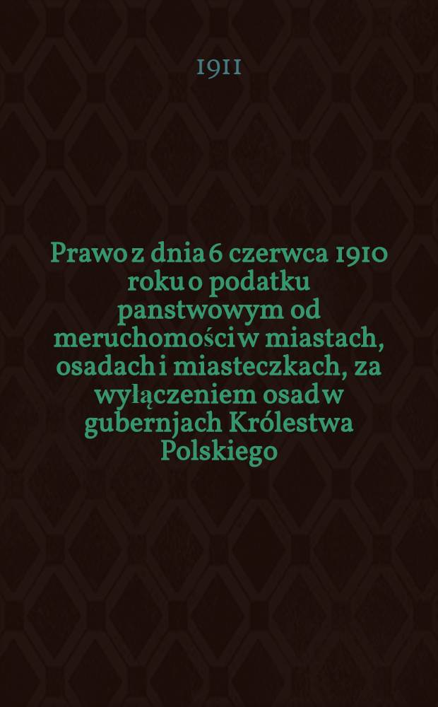 Prawo z dnia 6 czerwca 1910 roku o podatku panstwowym od meruchomości w miastach, osadach i miasteczkach, za wyłączeniem osad w gubernjach Kr&oacute;lestwa Polskiego