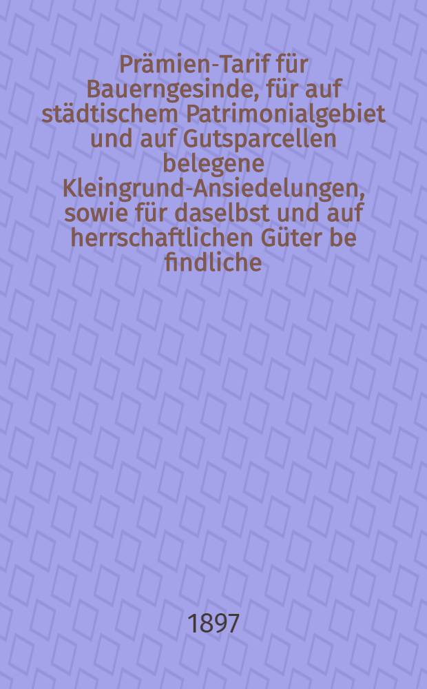 Prämien-Tarif für Bauerngesinde, für auf städtischem Patrimonialgebiet und auf Gutsparcellen belegene Kleingrund-Ansiedelungen, sowie für daselbst und auf herrschaftlichen Güter be findliche, als Handelsgut zur Versicherung gelangende Waaren, in den Gouvernements Lin, -Est-und Kurland : Mai 1897