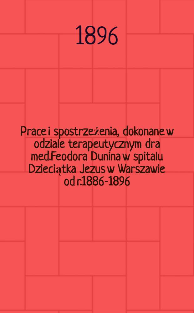 Prace i spostrzeźenia, dokonane w odziale terapeutycznym dra med.Feodora Dunina w spitalu Dzieciątka Jezus w Warszawie od r.1886-1896