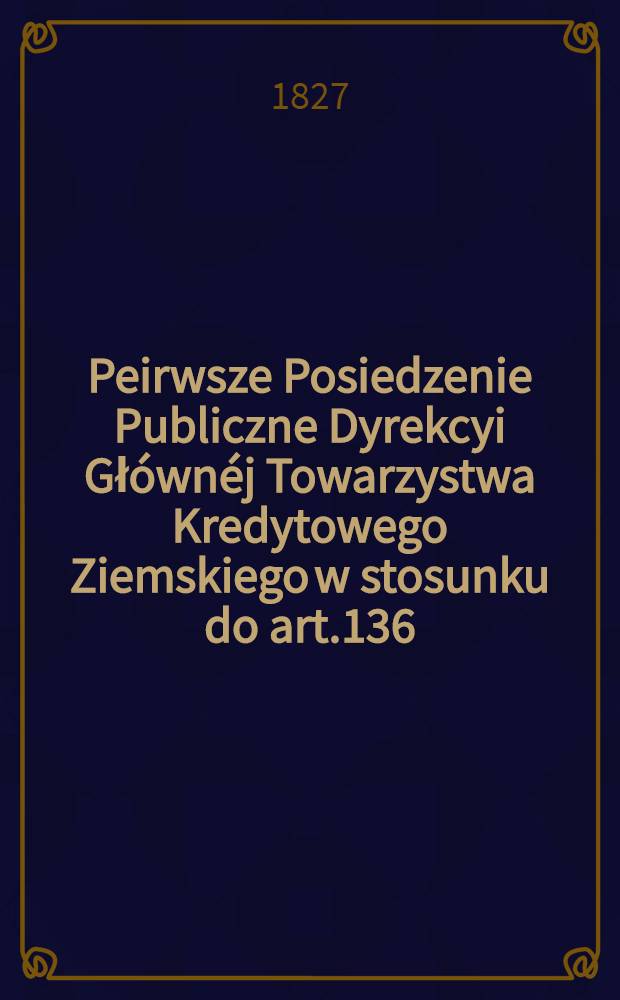 Peirwsze Posiedzenie Publiczne Dyrekcyi Głównéj Towarzystwa Kredytowego Ziemskiego w stosunku do art.136 : Prawa Seymowego odbyte