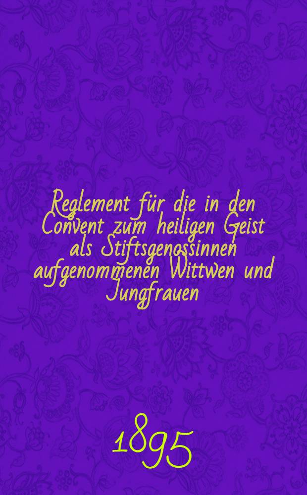 Reglement für die in den Convent zum heiligen Geist als Stiftsgenossinnen aufgenommenen Wittwen und Jungfrauen