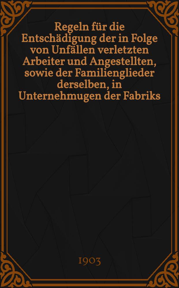 Regeln für die Entschädigung der in Folge von Unfällen verletzten Arbeiter und Angestellten, sowie der Familienglieder derselben, in Unternehmugen der Fabriks, -Montan-und Montanfabriks-Industrie