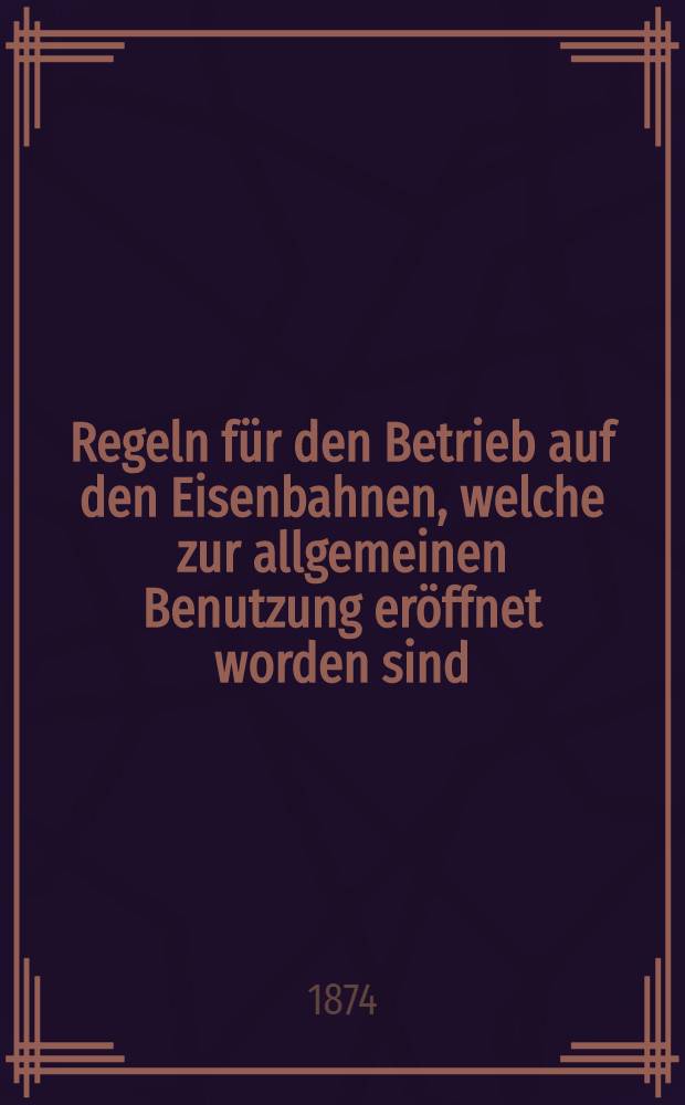 Regeln f&uuml;r den Betrieb auf den Eisenbahnen, welche zur allgemeinen Benutzung er&ouml;ffnet worden sind : Vom 30.Mai 1874