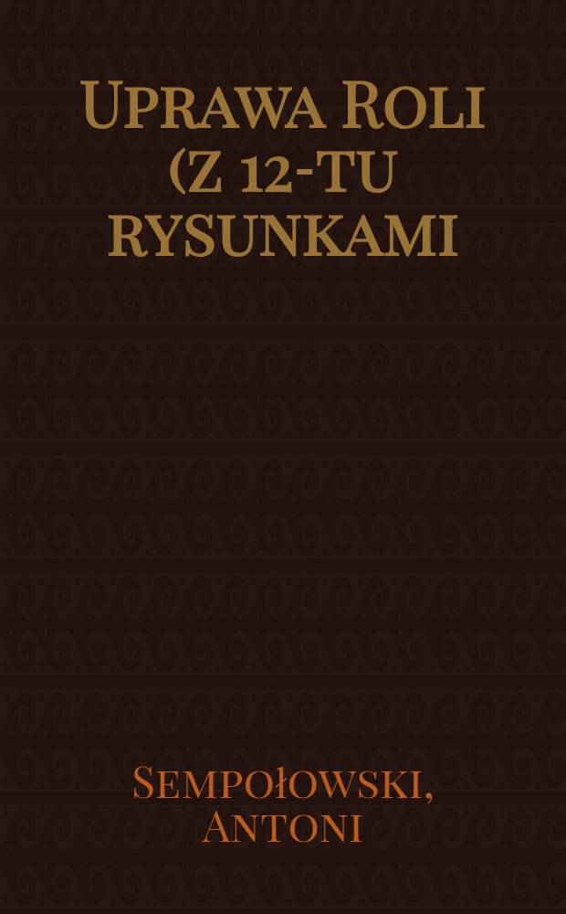 Uprawa Roli (z 12-tu rysunkami) dla użytku gospodarzy rolnych i niżsrych szkół rolniczych