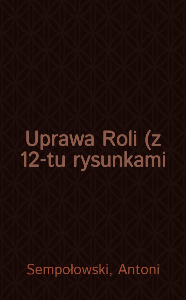 Uprawa Roli (z 12-tu rysunkami) dla użytku gospodarzy rolnych i niżsrych szkół rolniczych