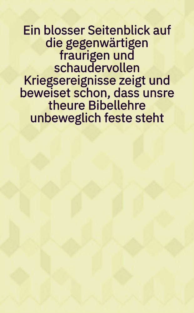 Ein blosser Seitenblick auf die gegenw&auml;rtigen fraurigen und schaudervollen Kriegsereignisse zeigt und beweiset schon, dass unsre theure Bibellehre unbeweglich feste steht