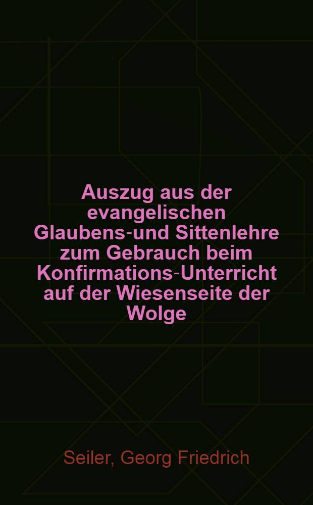 Auszug aus der evangelischen Glaubens-und Sittenlehre zum Gebrauch beim Konfirmations-Unterricht auf der Wiesenseite der Wolge