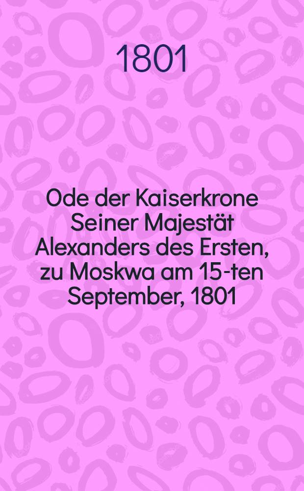 Ode der Kaiserkrone Seiner Majestät Alexanders des Ersten, zu Moskwa am 15-ten September, 1801