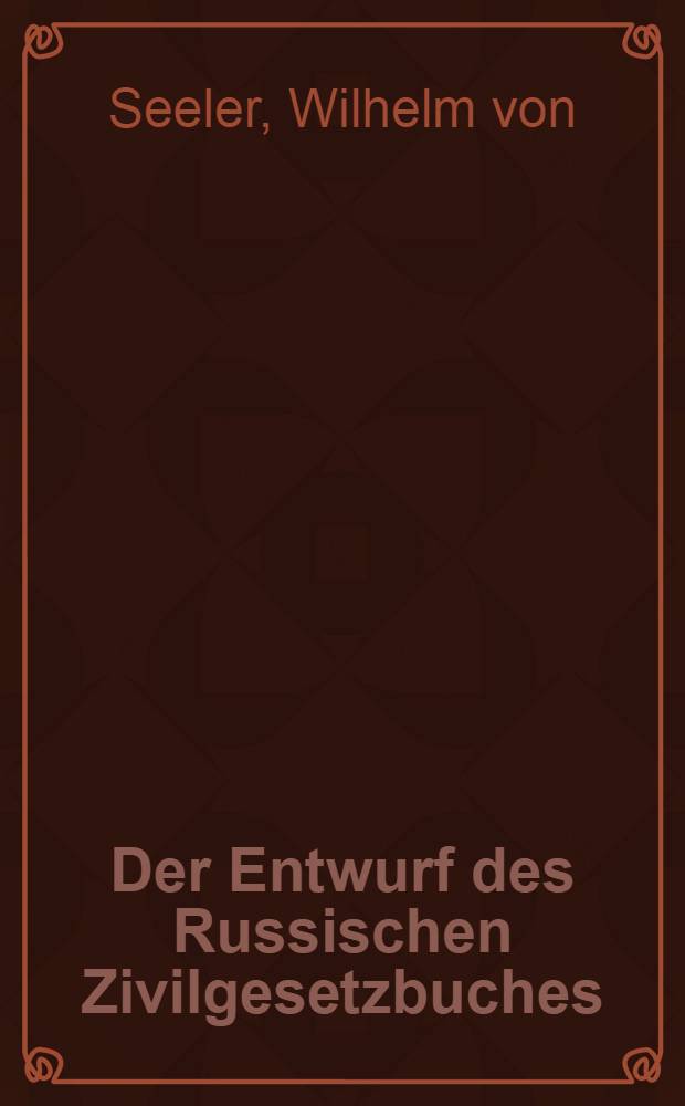 Der Entwurf des Russischen Zivilgesetzbuches : Dargestellt und besprochen von Wilhelm von Seeler