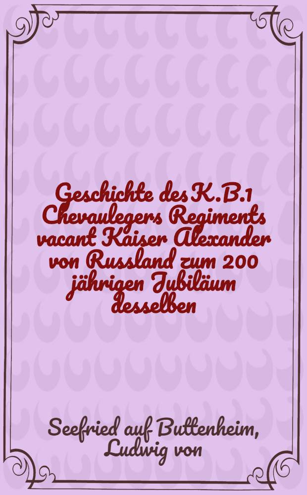 Geschichte des K.B.1 Chevaulegers Regiments vacant Kaiser Alexander von Russland zum 200 jährigen Jubiläum desselben