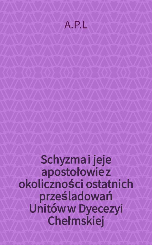 Schyzma i jeje apostołowie z okoliczności ostatnich prześladowań Unitów w Dyecezyi Chełmskiej