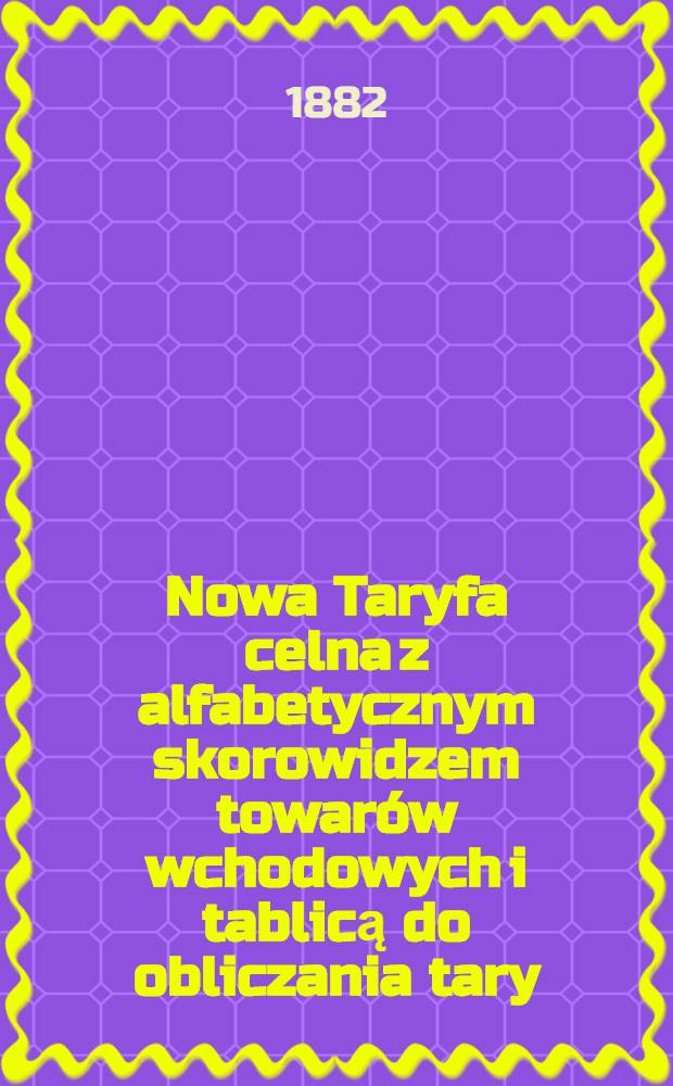 Nowa Taryfa celna z alfabetycznym skorowidzem towarów wchodowych i tablicą do obliczania tary