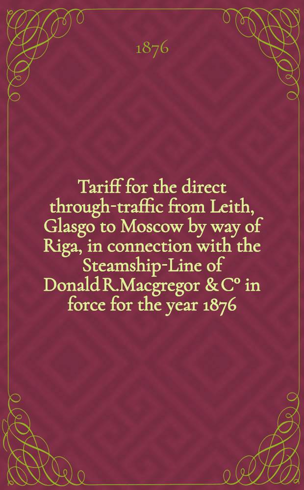 Tariff for the direct through-traffic from Leith, Glasgo to Moscow by way of Riga, in connection with the Steamship-Line of Donald R.Macgregor & C° in force for the year 1876