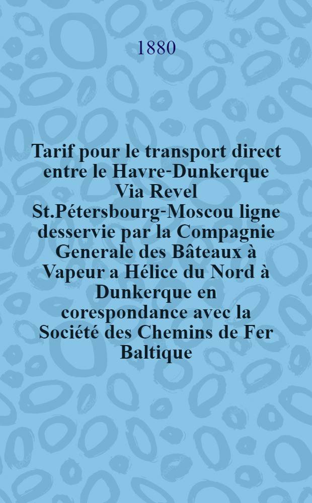 Tarif pour le transport direct entre le Havre-Dunkerque Via Revel St.P&eacute;tersbourg-Moscou ligne desservie par la Compagnie Generale des B&acirc;teaux &agrave; Vapeur a H&eacute;lice du Nord &agrave; Dunkerque en corespondance avec la Soci&eacute;t&eacute; des Chemins de Fer Baltique