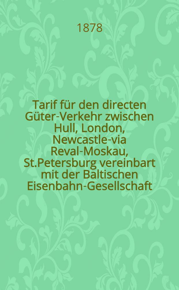 Tarif für den directen Güter-Verkehr zwischen Hull, London, Newcastle-via Reval-Moskau, St.Petersburg vereinbart mit der Baltischen Eisenbahn-Gesellschaft : Gültig vom 1/13 Mai 1878