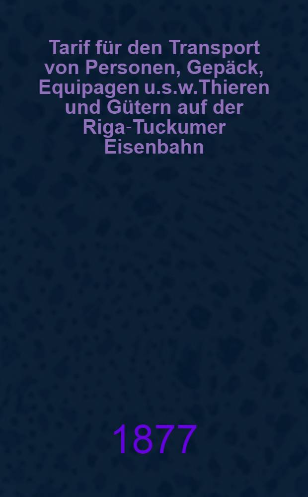 Tarif für den Transport von Personen, Gepäck, Equipagen u.s.w.Thieren und Gütern auf der Riga-Tuckumer Eisenbahn