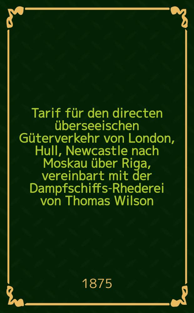 Tarif für den directen überseeischen Güterverkehr von London, Hull, Newcastle nach Moskau über Riga, vereinbart mit der Dampfschiffs-Rhederei von Thomas Wilson, Sons & Co : Gültig für das Jahr 1875