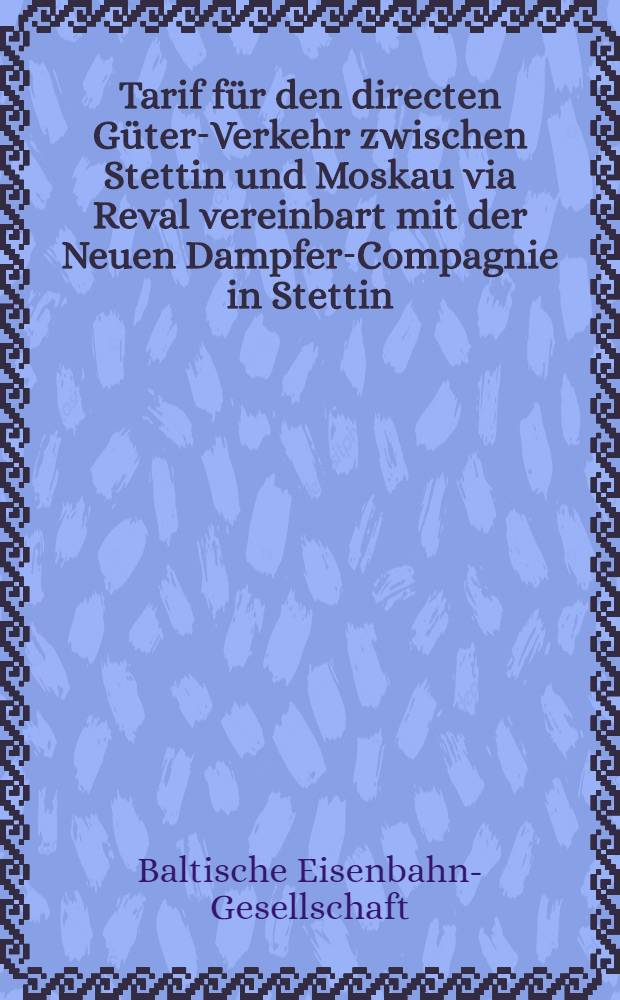 Tarif für den directen Güter-Verkehr zwischen Stettin und Moskau via Reval vereinbart mit der Neuen Dampfer-Compagnie in Stettin : Gültig vom 1 Januar 1875 ab