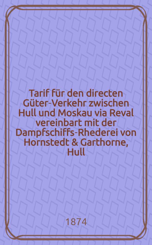 Tarif für den directen Güter-Verkehr zwischen Hull und Moskau via Reval vereinbart mit der Dampfschiffs-Rhederei von Hornstedt & Garthorne, Hull : Gütlig vom 1.Juni 1874 ab