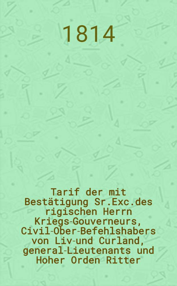 Tarif der mit Bestätigung Sr.Exc.des rigischen Herrn Kriegs-Gouverneurs, Civil-Ober-Befehlshabers von Liv-und Curland, general-Lieutenants und Hoher Orden Ritter, Marquis Paulucci, pro Anno 1814, nach der Berechnung zu 4 Rub.Bco.auf 1 Rub.Silb., zu entrichtenden Scheunengelder