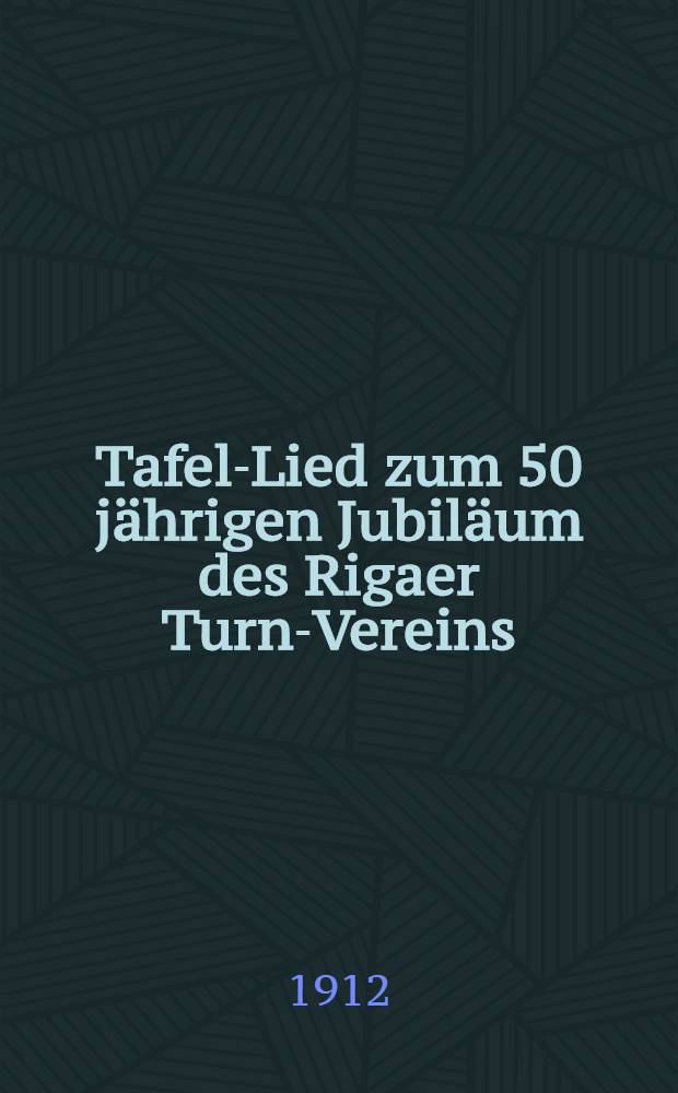 Tafel-Lied zum 50 j&auml;hrigen Jubil&auml;um des Rigaer Turn-Vereins : 1-3 Dez.1912