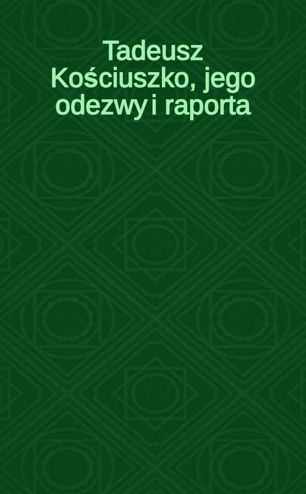 Tadeusz Kościuszko, jego odezwy i raporta : Uzupełnione celniejszemi aktami odńoszęumi się do powstania narodowego 1794 r. Tom I