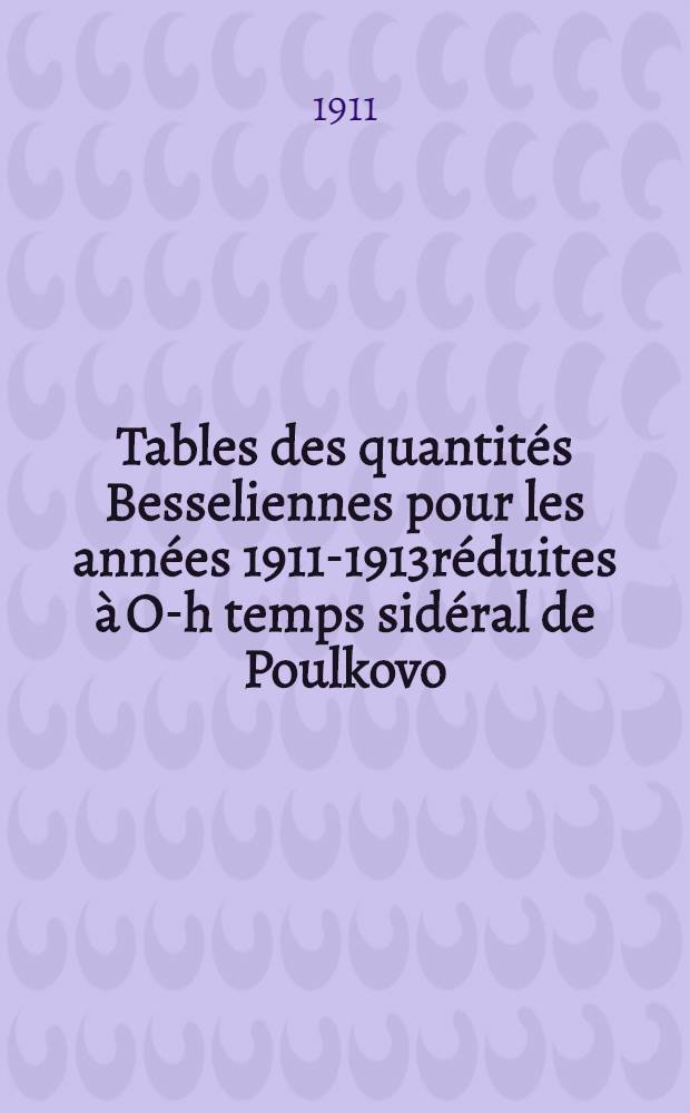 Tables des quantités Besseliennes pour les années 1911-1913réduites à O-h temps sidéral de Poulkovo