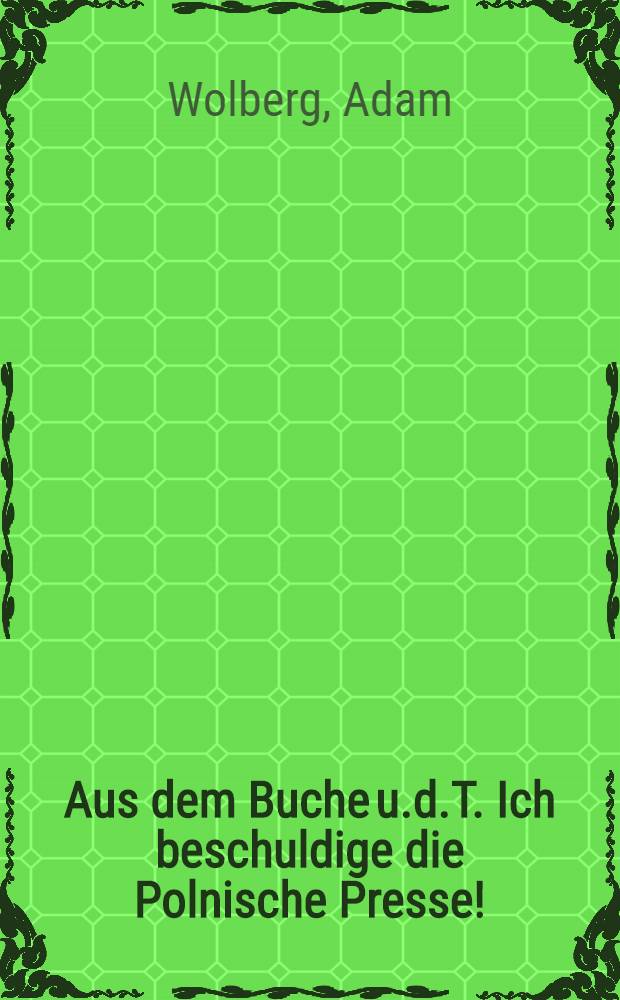 Aus dem Buche u.d.T. Ich beschuldige die Polnische Presse! : Geschichte der s.g. Revolution du Jahre 1905-1907 : Sowie Bemerkungen über die gegenwärtige Politik des Landes