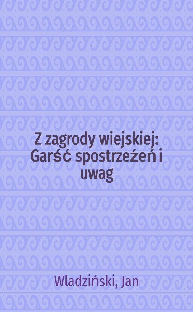 Z zagrody wiejskiej : Garść spostrzeźeń i uwag