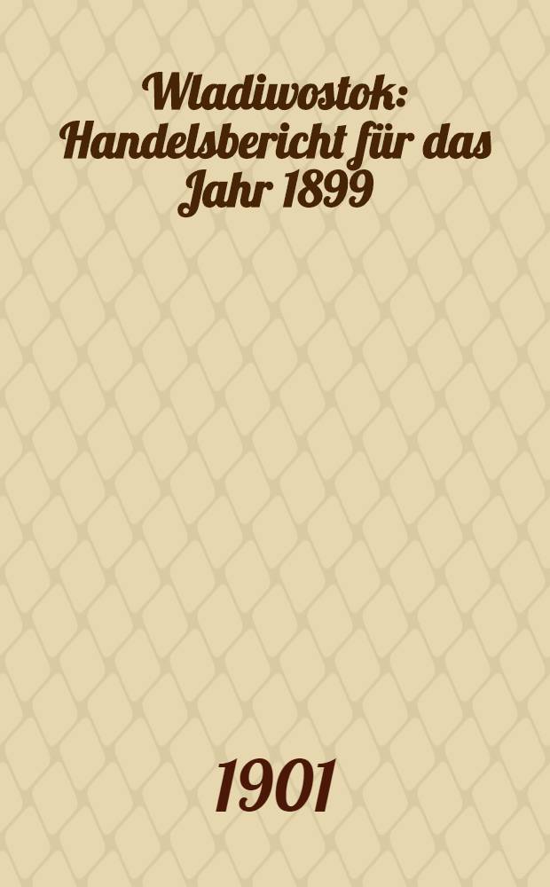Wladiwostok : Handelsbericht f&uuml;r das Jahr 1899