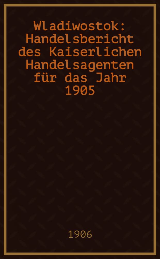 Wladiwostok : Handelsbericht des Kaiserlichen Handelsagenten für das Jahr 1905 : Erstattet im Mai 1906