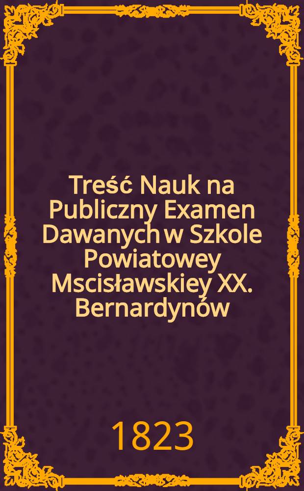 Treść Nauk na Publiczny Examen Dawanych w Szkole Powiatowey Mscisławskiey XX. Bernardynów